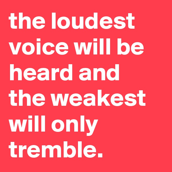 the loudest voice will be heard and the weakest will only tremble.