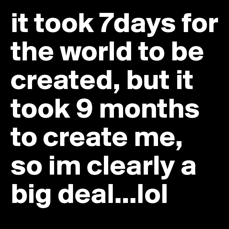 it took 7days for the world to be created, but it took 9 months to create me, so im clearly a big deal...lol