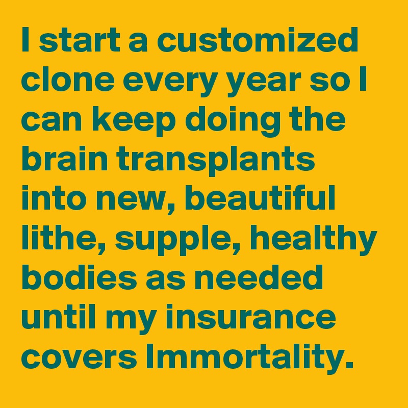 I start a customized clone every year so I can keep doing the brain transplants into new, beautiful lithe, supple, healthy bodies as needed until my insurance covers Immortality.
