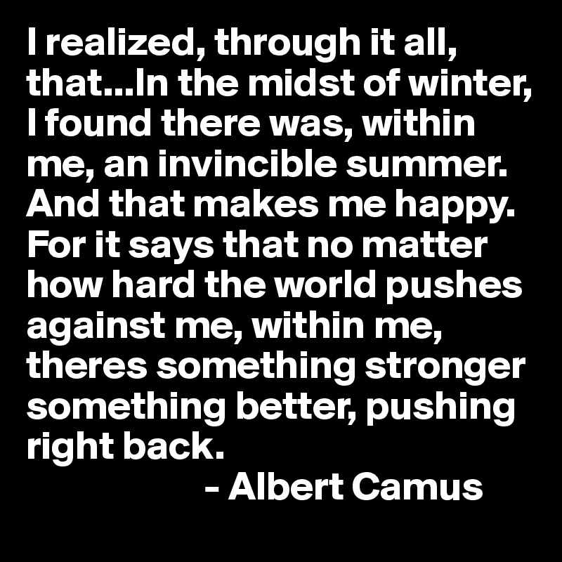 I realized, through it all, that...In the midst of winter, I found there was, within me, an invincible summer.
And that makes me happy. For it says that no matter how hard the world pushes against me, within me, theres something stronger  something better, pushing right back.
                      - Albert Camus