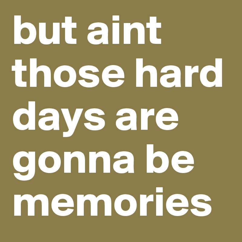 but aint those hard days are gonna be memories