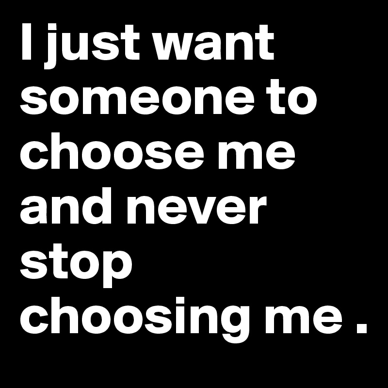 I just want someone to choose me and never stop choosing me .