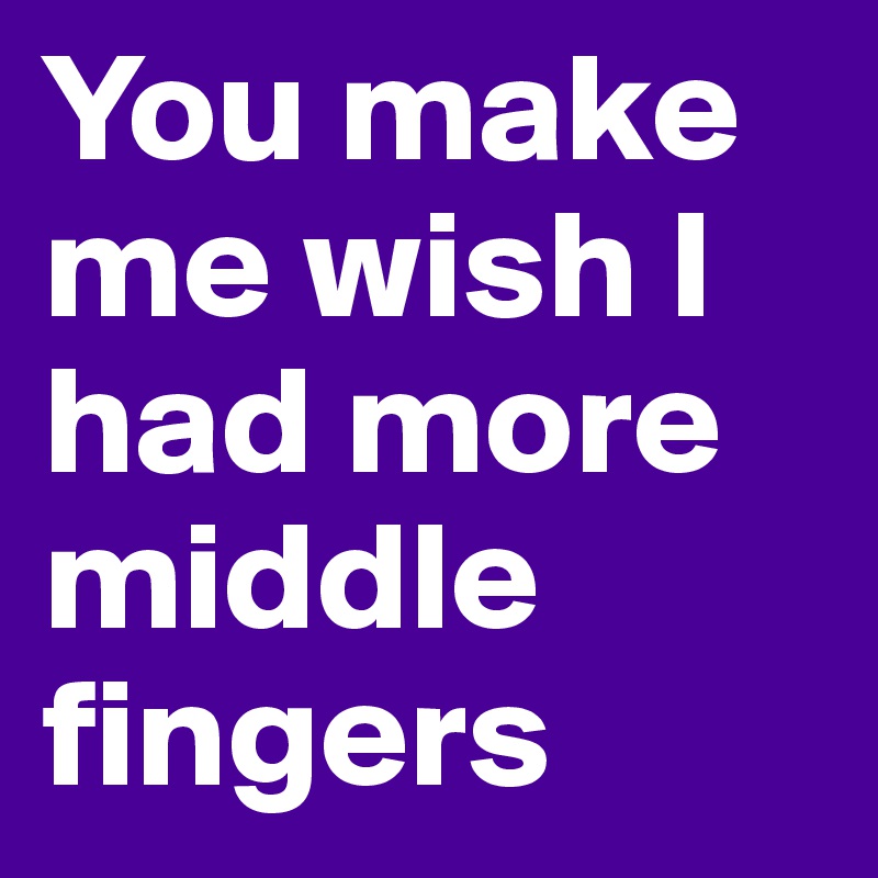 You make me wish I had more middle fingers