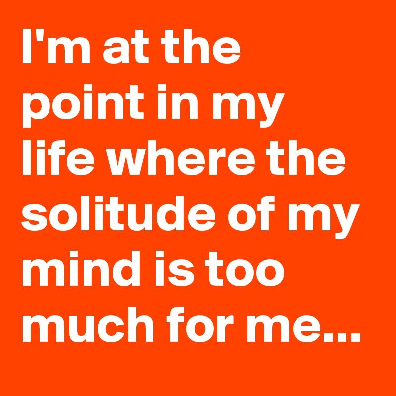 I'm at the point in my life where the solitude of my mind is too much for me...