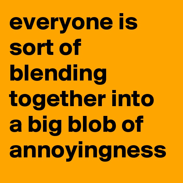 everyone is sort of blending together into a big blob of annoyingness