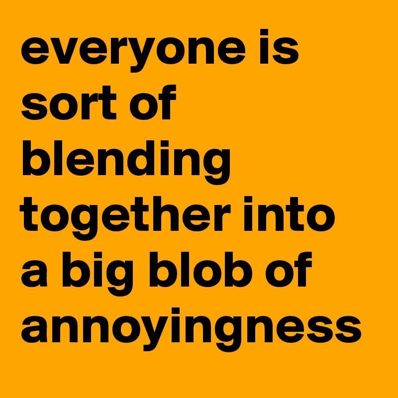 everyone is sort of blending together into a big blob of annoyingness