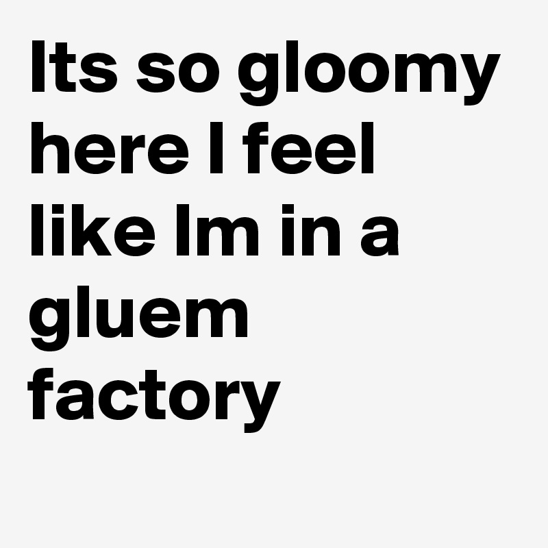 Its so gloomy here I feel like Im in a gluem factory

