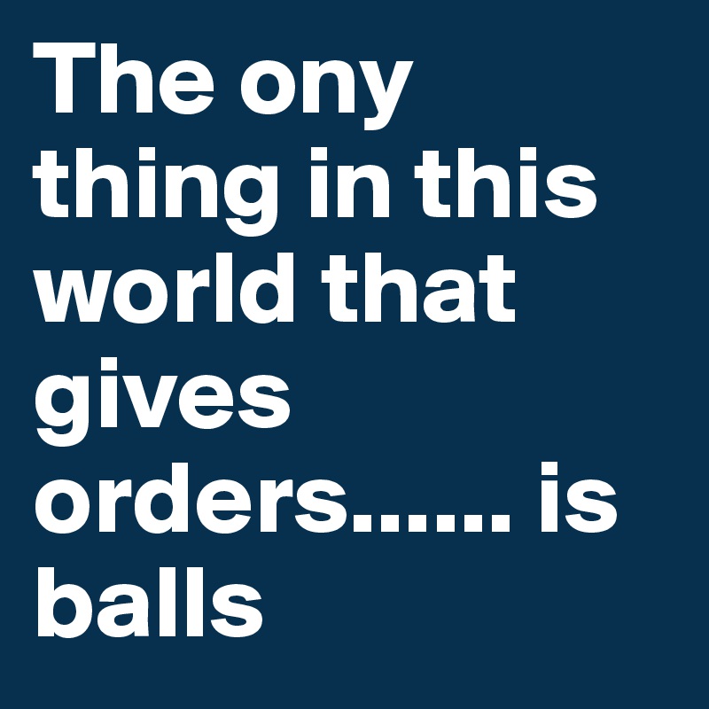 The ony thing in this world that gives orders...... is balls