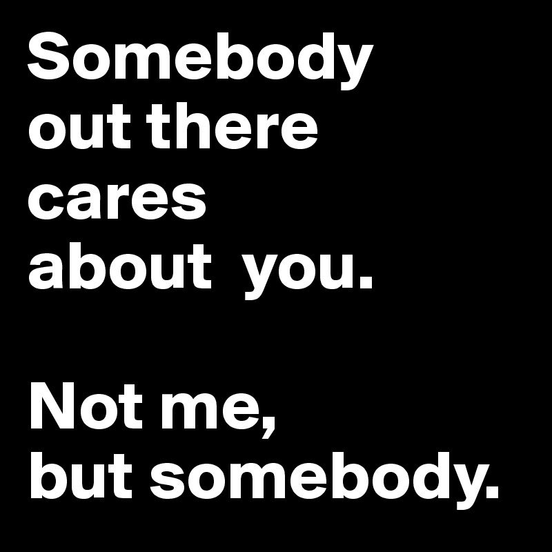 Somebody
out there    cares 
about  you.                 
                                Not me, 
but somebody.