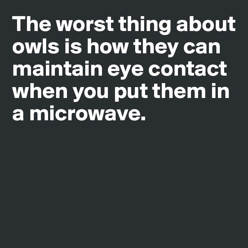 The worst thing about 
owls is how they can maintain eye contact when you put them in 
a microwave. 



