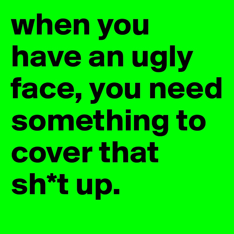 when you have an ugly face, you need something to cover that sh*t up. 