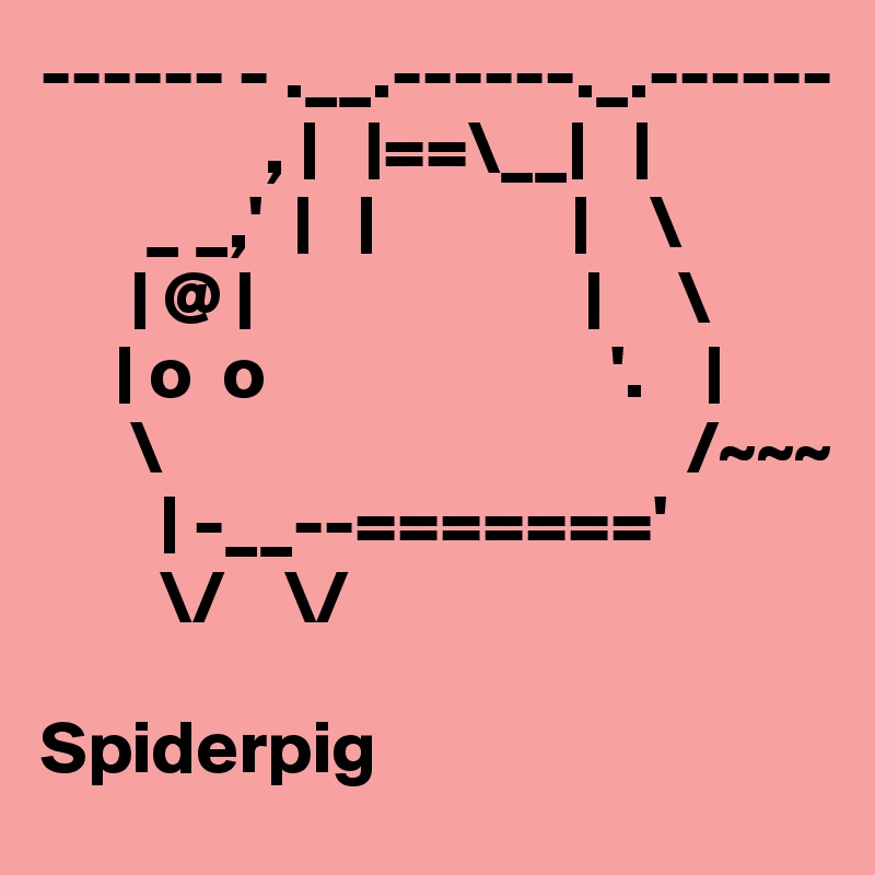 ------ - .__.------._.------
               , |   |==\__|   |
       _ _,'  |   |             |    \
      | @ |                      |     \
     | o  o                       '.    |
      \                                   /~~~
        | -__--======='
        \/    \/

Spiderpig