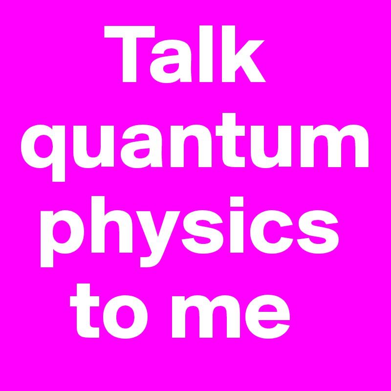      Talk quantum 
 physics    
   to me