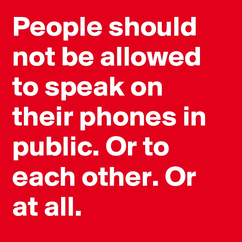 People should not be allowed to speak on their phones in public. Or to each other. Or at all.