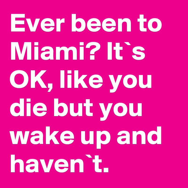 Ever been to Miami? It`s OK, like you die but you wake up and haven`t.