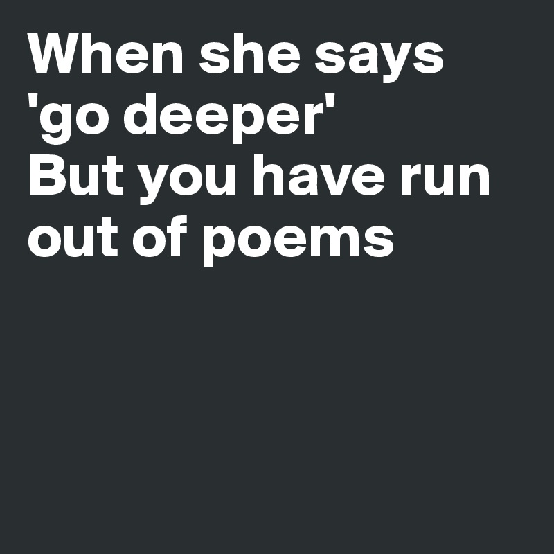 When she says
'go deeper'
But you have run out of poems



