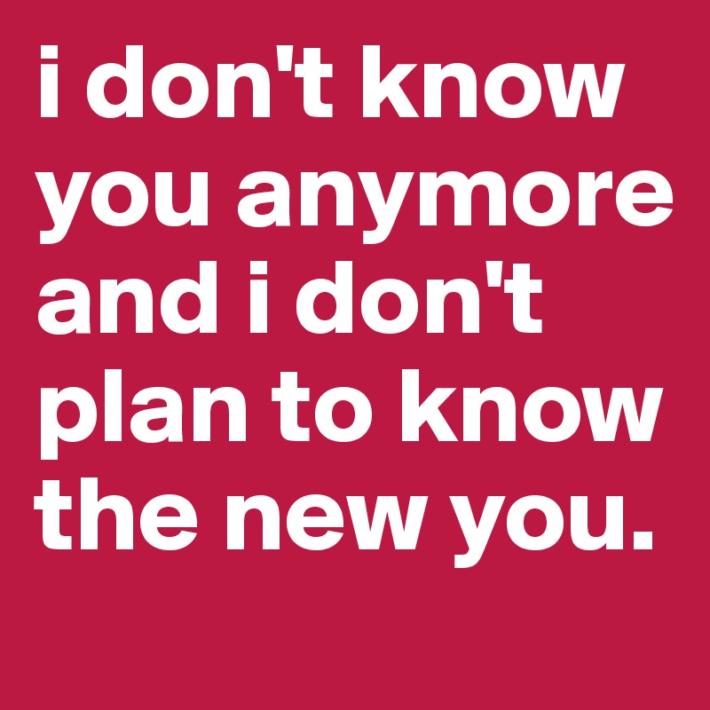 i don't know you anymore and i don't plan to know the new you.