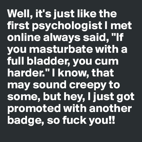 Well, it's just like the first psychologist I met online always said, "If you masturbate with a full bladder, you cum harder." I know, that may sound creepy to some, but hey, I just got promoted with another badge, so fuck you!!
