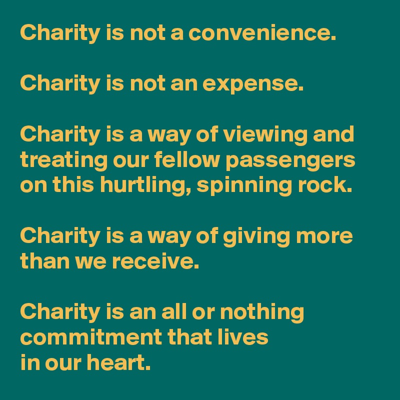 Charity is not a convenience.

Charity is not an expense.

Charity is a way of viewing and treating our fellow passengers on this hurtling, spinning rock.

Charity is a way of giving more than we receive.

Charity is an all or nothing commitment that lives
in our heart.