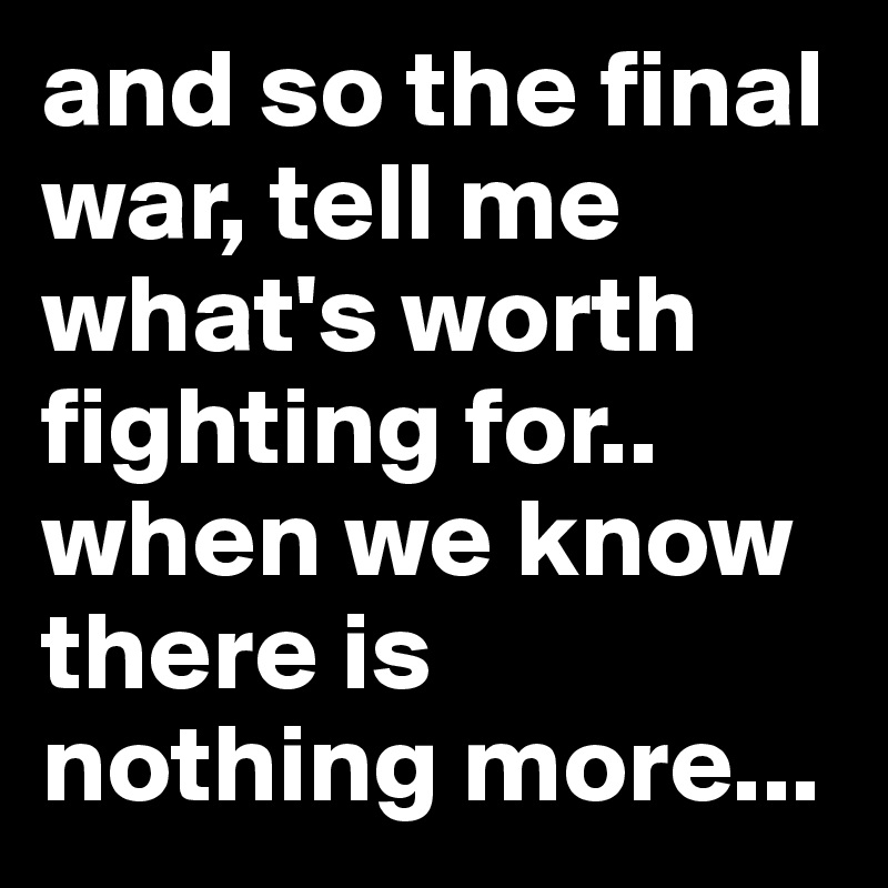 and so the final war, tell me what's worth fighting for..
when we know there is nothing more...