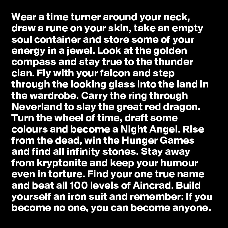 Wear a time turner around your neck, draw a rune on your skin, take an empty soul container and store some of your energy in a jewel. Look at the golden compass and stay true to the thunder clan. Fly with your falcon and step through the looking glass into the land in the wardrobe. Carry the ring through Neverland to slay the great red dragon. Turn the wheel of time, draft some colours and become a Night Angel. Rise from the dead, win the Hunger Games and find all infinity stones. Stay away from kryptonite and keep your humour even in torture. Find your one true name and beat all 100 levels of Aincrad. Build yourself an iron suit and remember: If you become no one, you can become anyone.