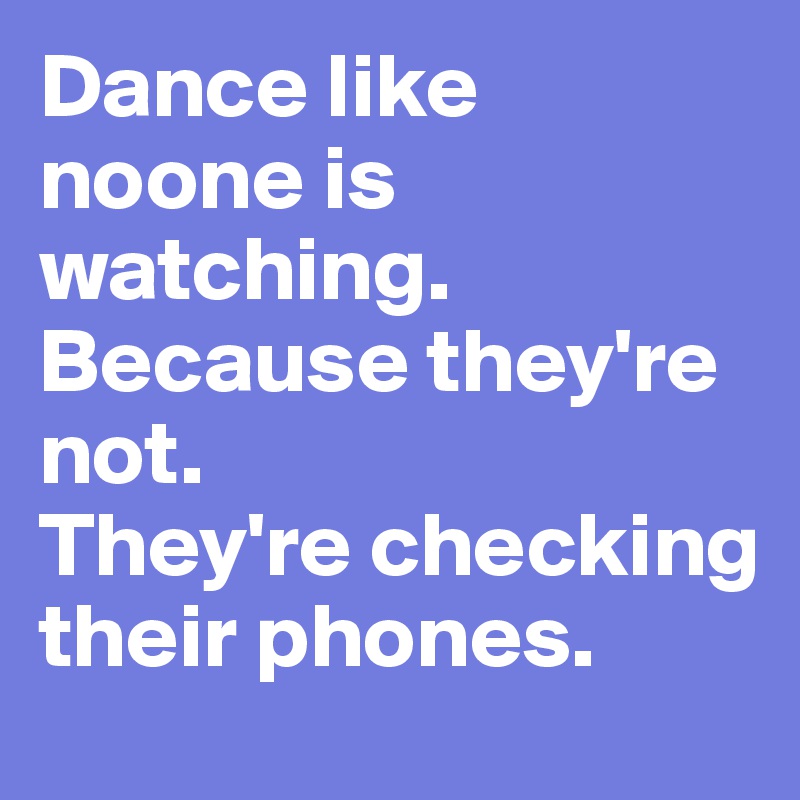 Dance like noone is watching. 
Because they're not. 
They're checking their phones. 
