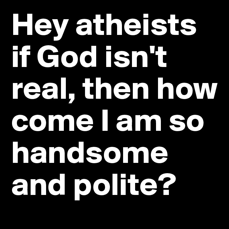 Hey atheists if God isn't real, then how come I am so handsome and polite? 