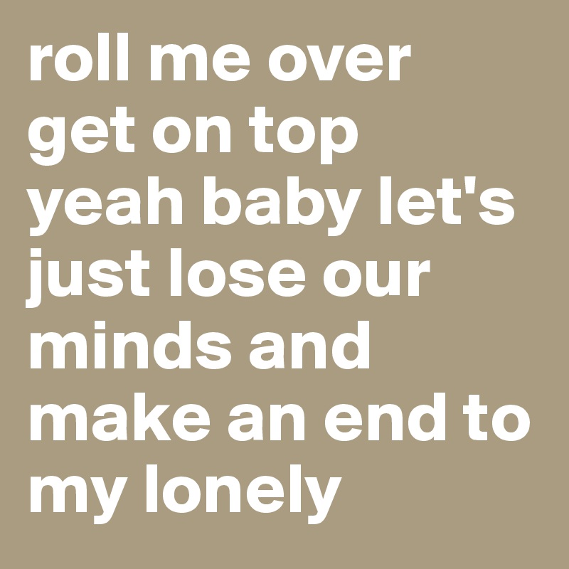 roll me over
get on top
yeah baby let's just lose our minds and make an end to my lonely 