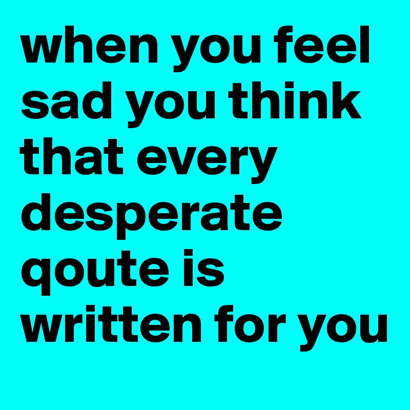 when you feel sad you think that every desperate qoute is written for you 