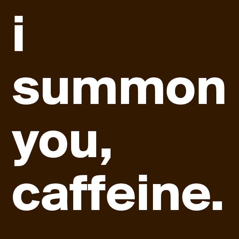 i summon you, 
caffeine. 