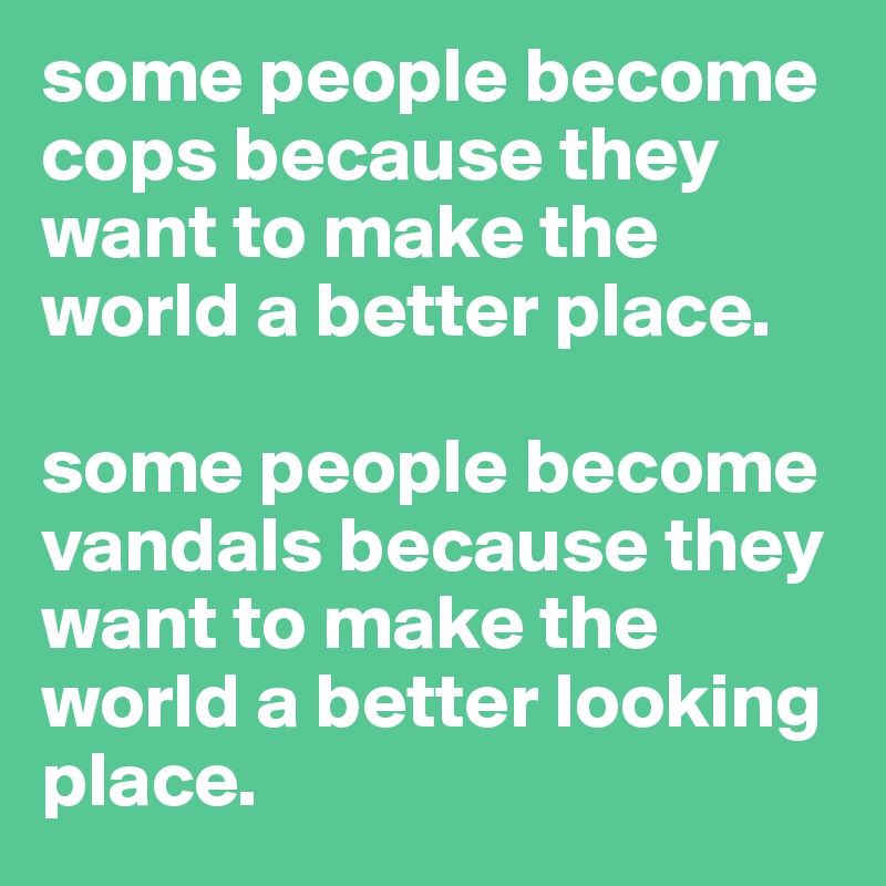some people become cops because they want to make the world a better place. 

some people become vandals because they want to make the world a better looking place.