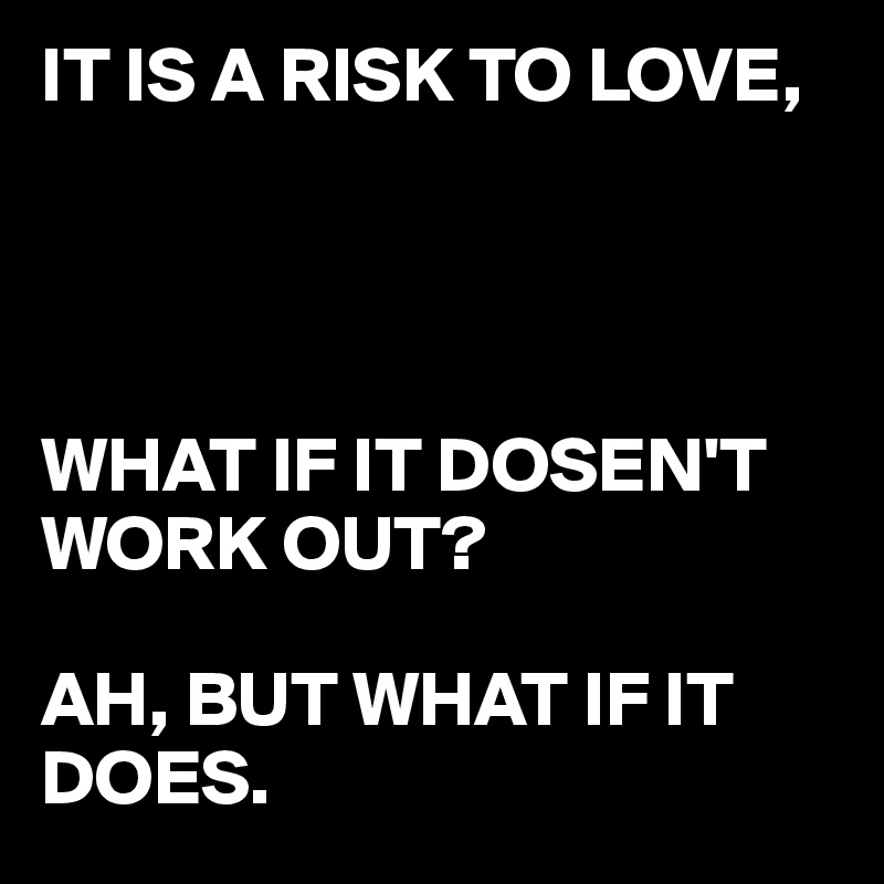 IT IS A RISK TO LOVE,




WHAT IF IT DOSEN'T WORK OUT?

AH, BUT WHAT IF IT DOES.