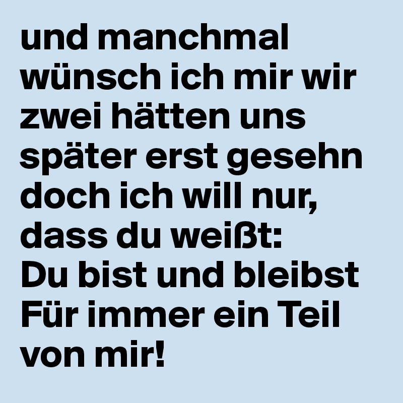 und manchmal wünsch ich mir wir zwei hätten uns später erst gesehn
doch ich will nur, dass du weißt: 
Du bist und bleibst 
Für immer ein Teil von mir!