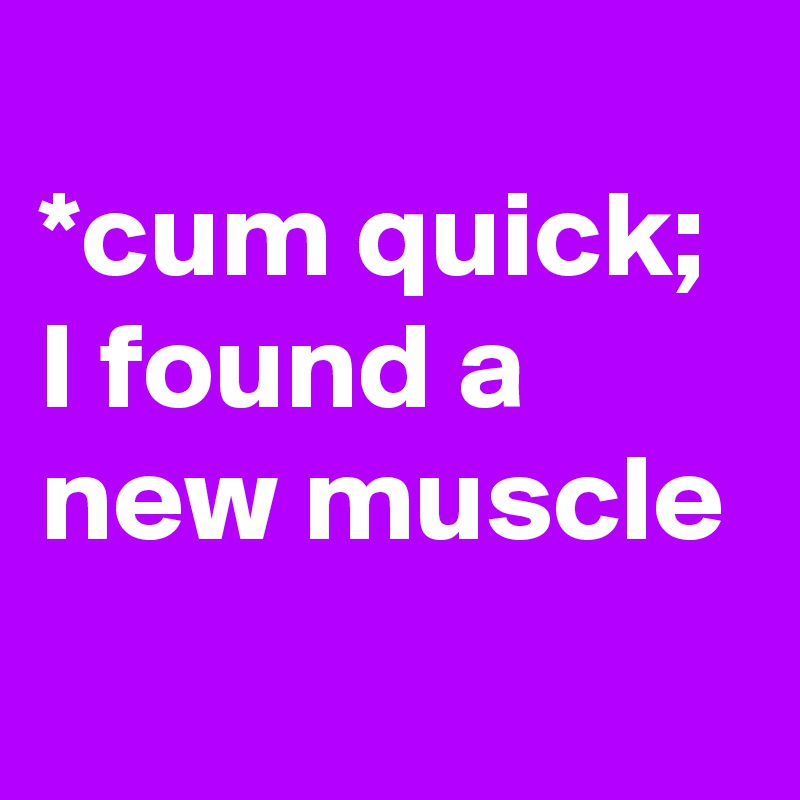
*cum quick;
I found a new muscle
