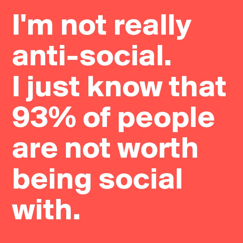 I'm not really anti-social. 
I just know that 93% of people are not worth being social with. 