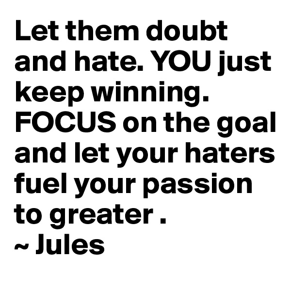 Let them doubt and hate. YOU just keep winning. FOCUS on the goal and let your haters fuel your passion to greater . 
~ Jules 