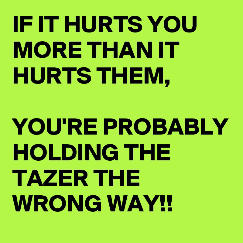 IF IT HURTS YOU MORE THAN IT HURTS THEM,

YOU'RE PROBABLY HOLDING THE TAZER THE WRONG WAY!!