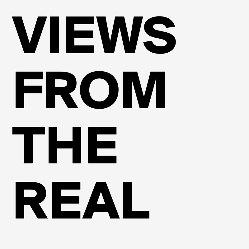 VIEWS FROM THE REAL