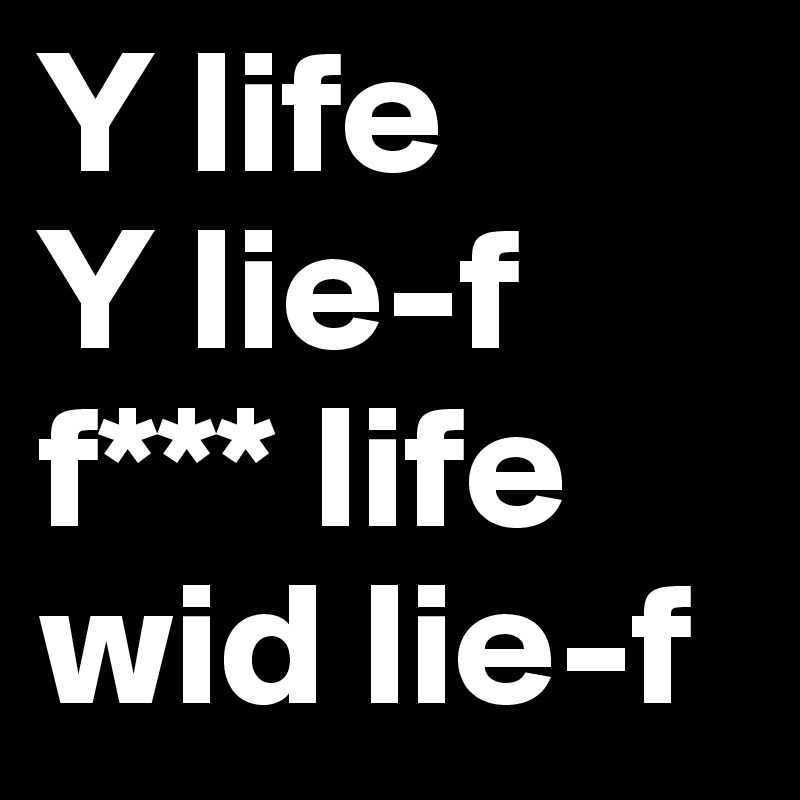 Y life
Y lie-f
f*** life wid lie-f