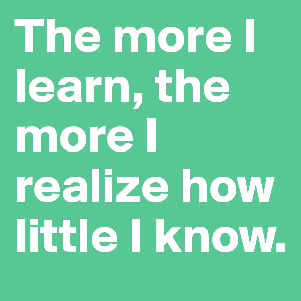 The more I learn, the more I realize how little I know.