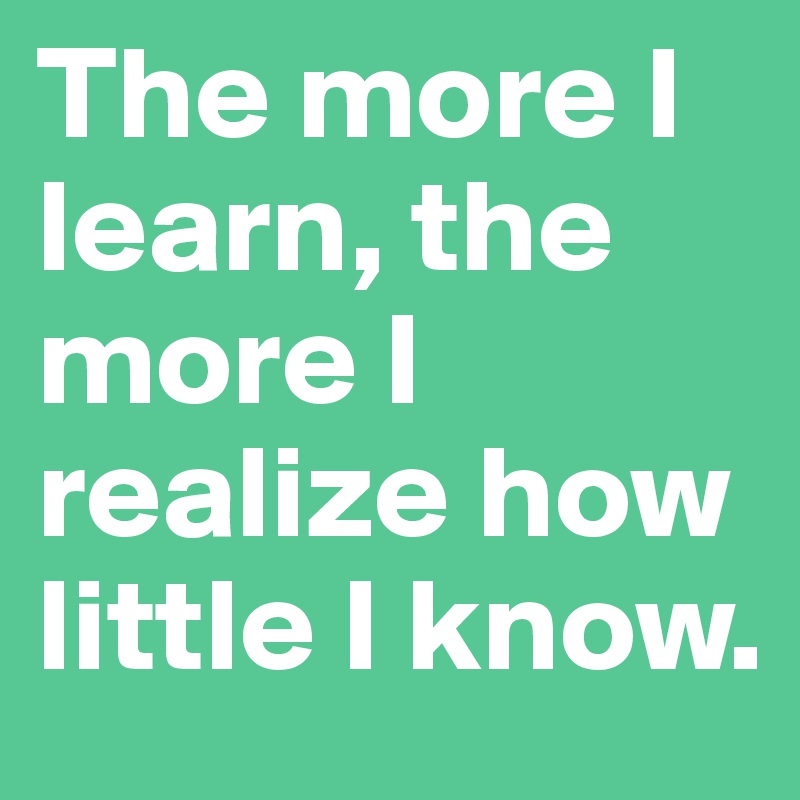 The more I learn, the more I realize how little I know.
