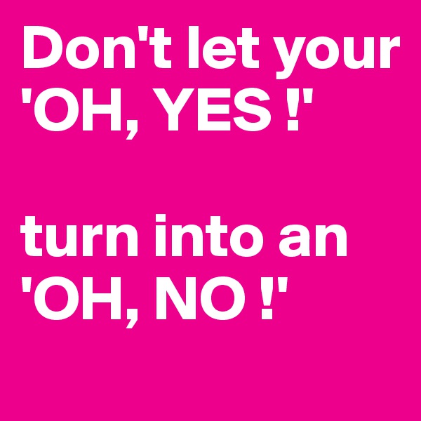Don't let your
'OH, YES !' 

turn into an
'OH, NO !'
