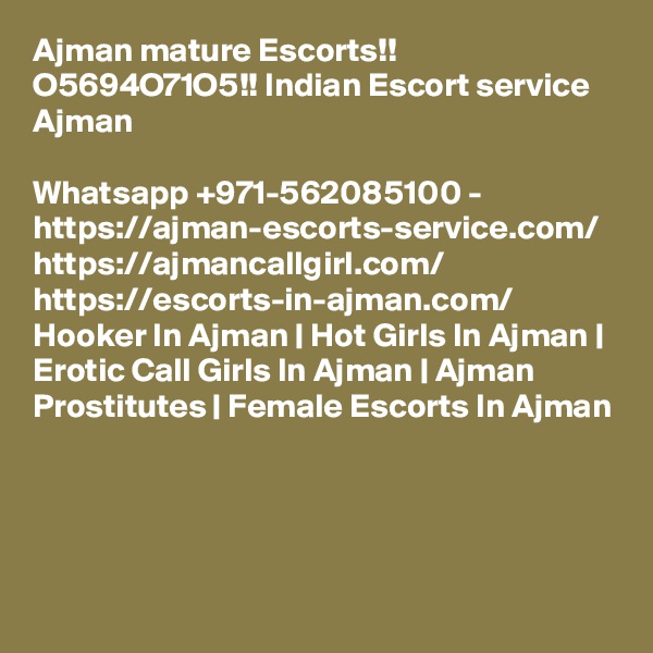 Ajman mature Escorts!! O5694O71O5!! Indian Escort service Ajman

Whatsapp +971-562085100 - https://ajman-escorts-service.com/ https://ajmancallgirl.com/ https://escorts-in-ajman.com/ Hooker In Ajman | Hot Girls In Ajman | Erotic Call Girls In Ajman | Ajman Prostitutes | Female Escorts In Ajman