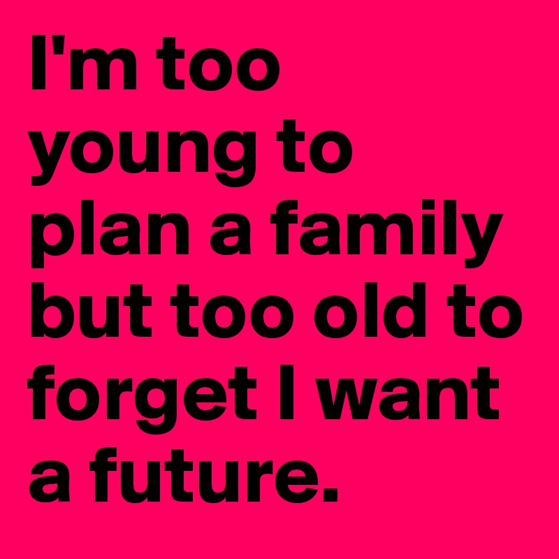 I'm too young to plan a family but too old to forget I want a future. 