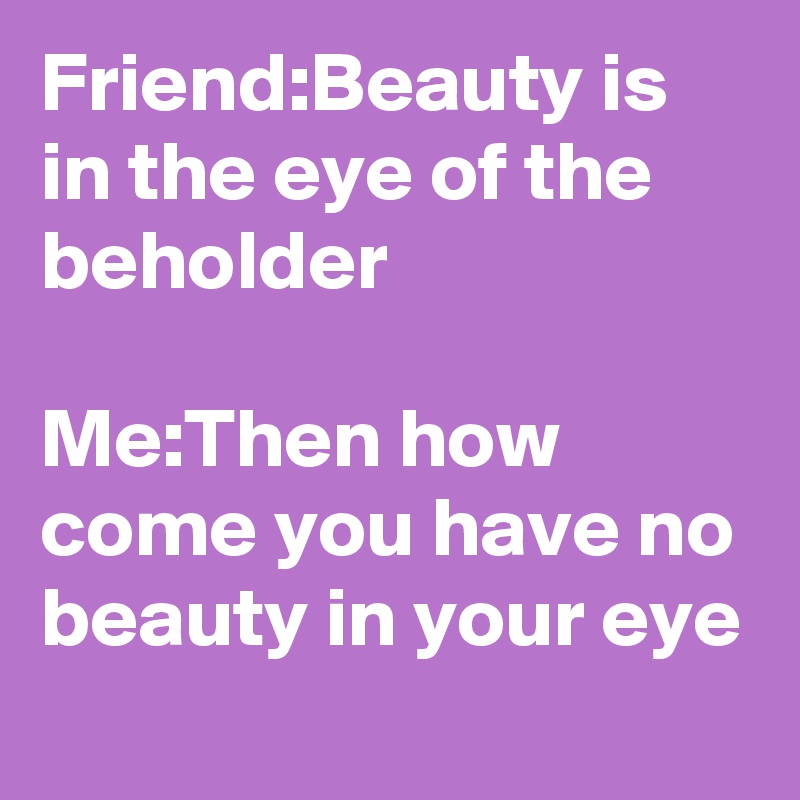 Friend:Beauty is in the eye of the beholder 

Me:Then how come you have no beauty in your eye 
