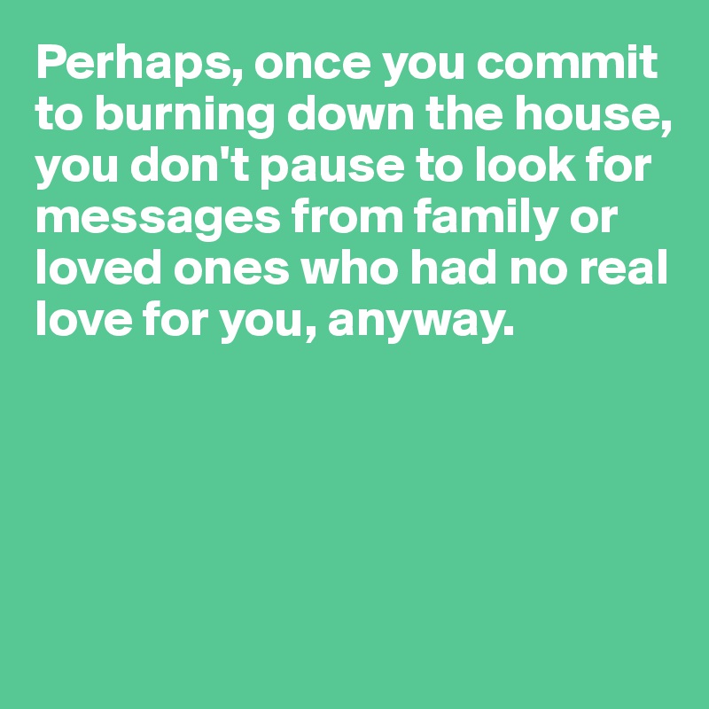 Perhaps, once you commit to burning down the house, you don't pause to look for messages from family or loved ones who had no real love for you, anyway.





