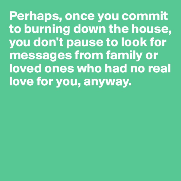 Perhaps, once you commit to burning down the house, you don't pause to look for messages from family or loved ones who had no real love for you, anyway.





