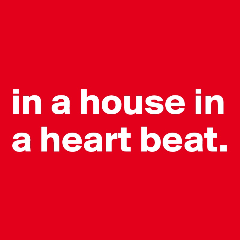 

in a house in a heart beat.
