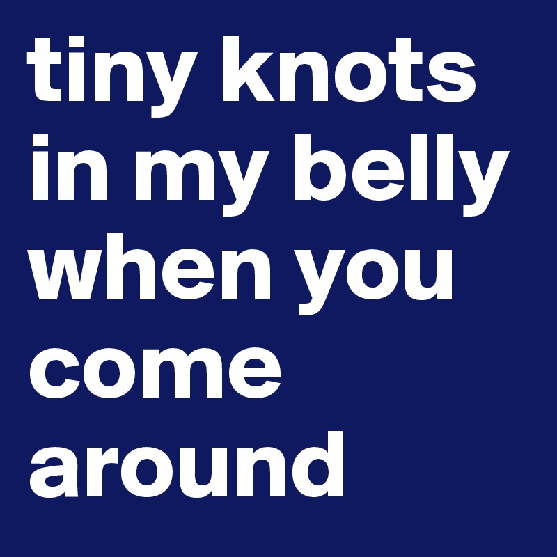 tiny knots in my belly when you come around