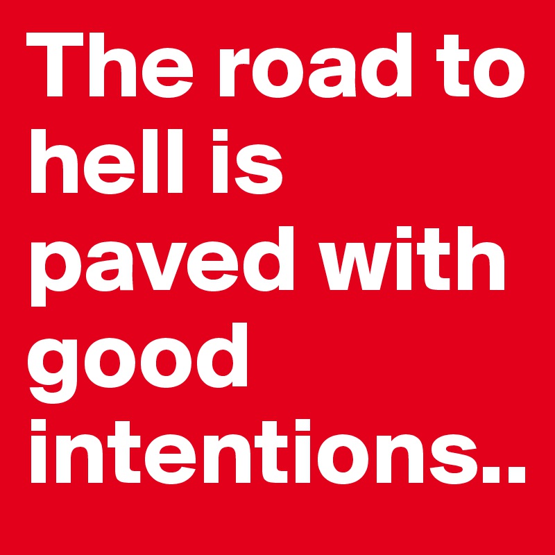 The road to hell is paved with good intentions..